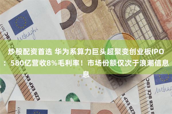 炒股配资首选 华为系算力巨头超聚变创业板IPO：580亿营收8%毛利率！市场份额仅次于浪潮信息