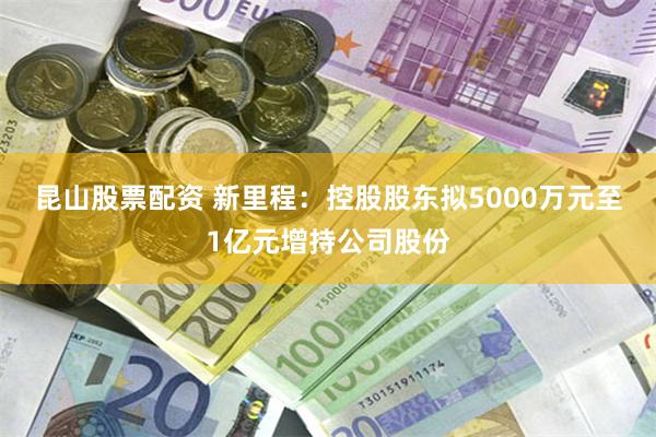 昆山股票配资 新里程:控股股东拟5000万元至1亿元增持公司股份