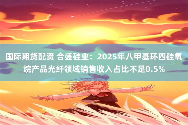 国际期货配资 合盛硅业：2025年八甲基环四硅氧烷产品光纤领域销售收入占比不足0.5%