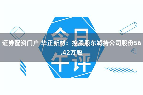证券配资门户 华正新材：控股股东减持公司股份56.42万股