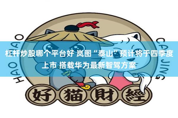 杠杆炒股哪个平台好 岚图“泰山”预计将于四季度上市 搭载华为最新智驾方案