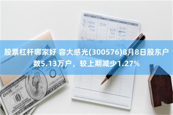 股票杠杆哪家好 容大感光(300576)8月8日股东户数5.13万户，较上期减少1.27%