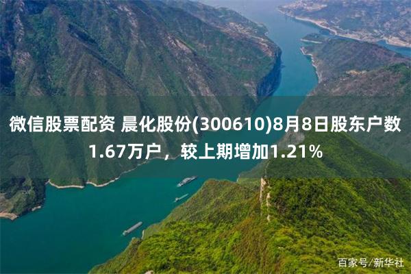 微信股票配资 晨化股份(300610)8月8日股东户数1.67万户，较上期增加1.21%