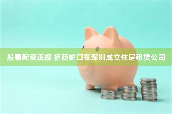 股票配资正规 招商蛇口在深圳成立住房租赁公司