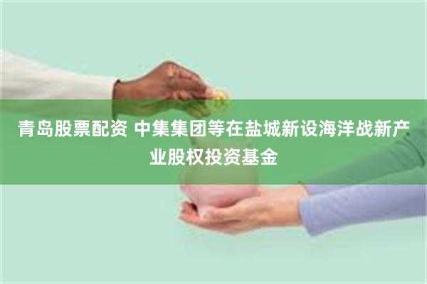 青岛股票配资 中集集团等在盐城新设海洋战新产业股权投资基金