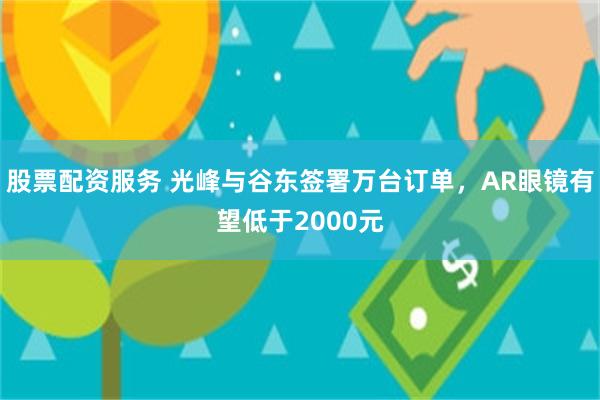 股票配资服务 光峰与谷东签署万台订单，AR眼镜有望低于2000元