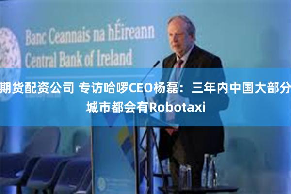 期货配资公司 专访哈啰CEO杨磊：三年内中国大部分城市都会有Robotaxi