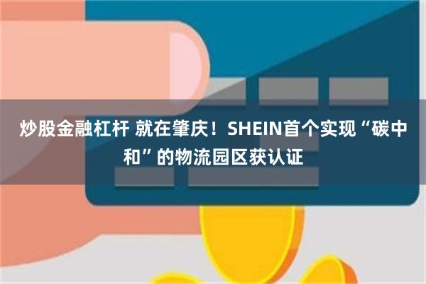 炒股金融杠杆 就在肇庆！SHEIN首个实现“碳中和”的物流园区获认证