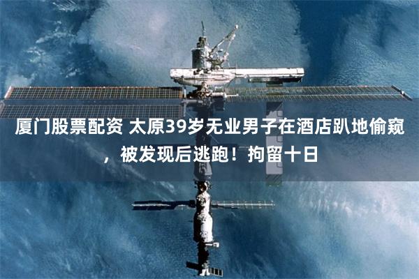 厦门股票配资 太原39岁无业男子在酒店趴地偷窥，被发现后逃跑！拘留十日