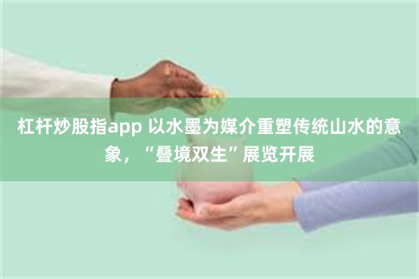 杠杆炒股指app 以水墨为媒介重塑传统山水的意象，“叠境双生”展览开展