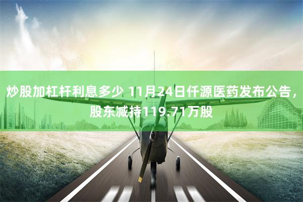 炒股加杠杆利息多少 11月24日仟源医药发布公告，股东减持119.71万股
