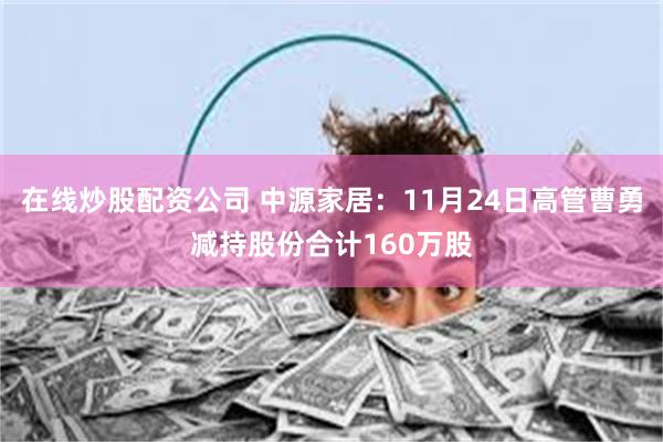在线炒股配资公司 中源家居：11月24日高管曹勇减持股份合计160万股