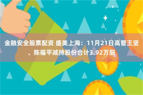 金融安全股票配资 盛美上海：11月21日高管王坚、陈福平减持股份合计3.92万股