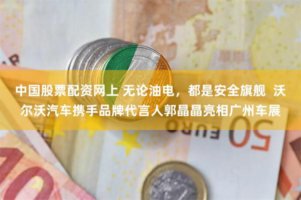 中国股票配资网上 无论油电，都是安全旗舰  沃尔沃汽车携手品牌代言人郭晶晶亮相广州车展