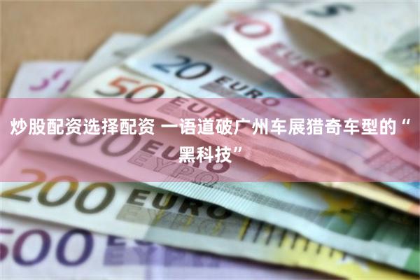 炒股配资选择配资 一语道破广州车展猎奇车型的“黑科技”
