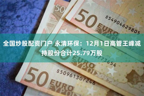全国炒股配资门户 永清环保：12月1日高管王峰减持股份合计25.79万股