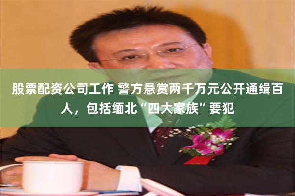 股票配资公司工作 警方悬赏两千万元公开通缉百人，包括缅北“四大家族”要犯