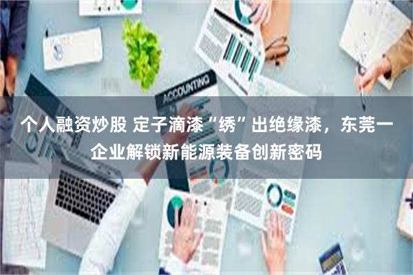 个人融资炒股 定子滴漆“绣”出绝缘漆，东莞一企业解锁新能源装备创新密码