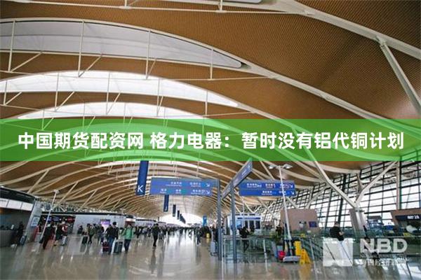 中国期货配资网 格力电器：暂时没有铝代铜计划