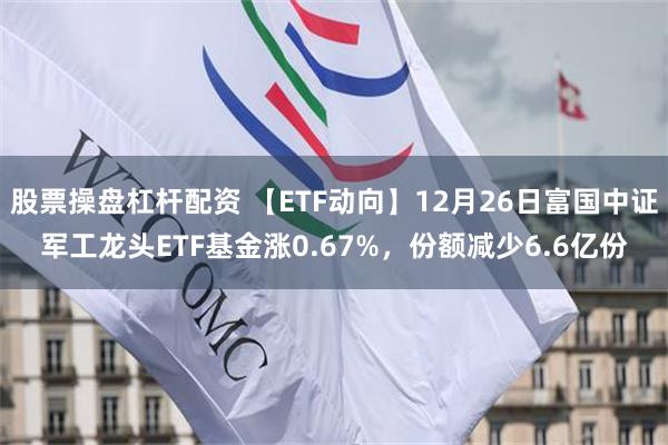 股票操盘杠杆配资 【ETF动向】12月26日富国中证军工龙头ETF基金涨0.67%，份额减少6.6亿份