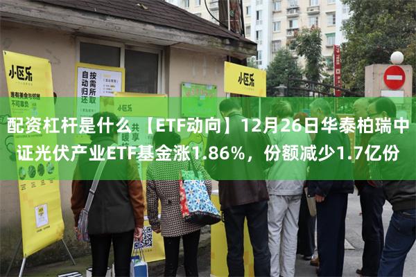 配资杠杆是什么 【ETF动向】12月26日华泰柏瑞中证光伏产业ETF基金涨1.86%，份额减少1.7亿份