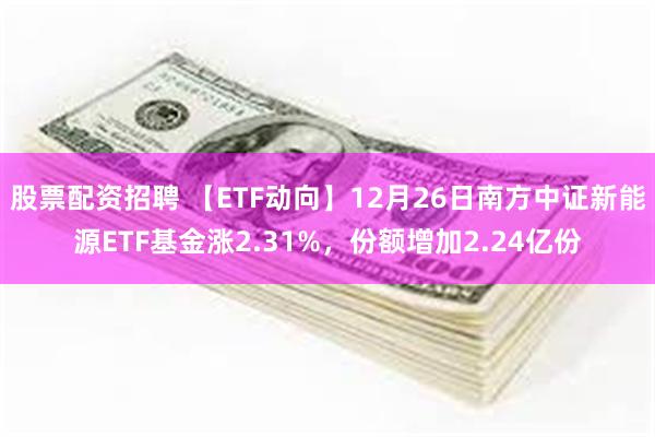 股票配资招聘 【ETF动向】12月26日南方中证新能源ETF基金涨2.31%,份额增加2.24亿份
