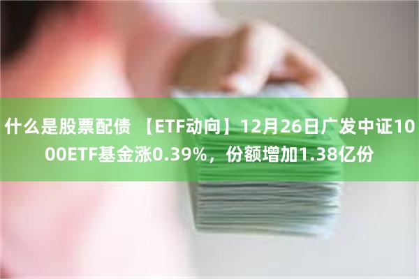 什么是股票配债 【ETF动向】12月26日广发中证1000ETF基金涨0.39%，份额增加1.38亿份