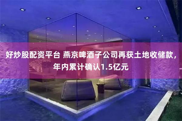 好炒股配资平台 燕京啤酒子公司再获土地收储款，年内累计确认1.5亿元
