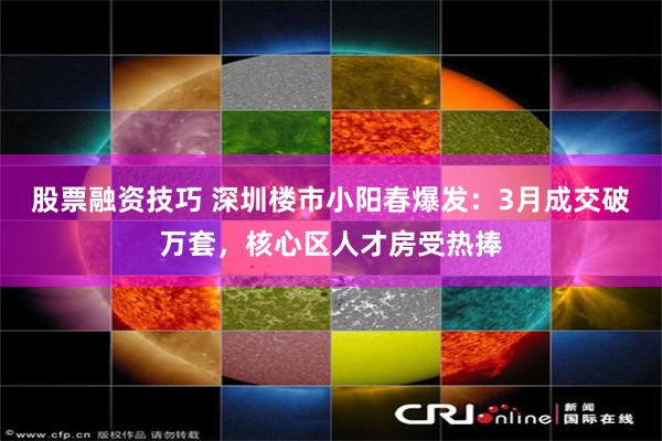 股票融资技巧 深圳楼市小阳春爆发：3月成交破万套，核心区人才房受热捧