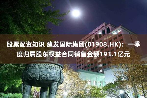 股票配资知识 建发国际集团(01908.HK)：一季度归属股东权益合同销售金额193.1亿元