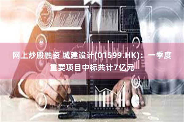 网上炒股融资 城建设计(01599.HK)：一季度重要项目中标共计7亿元