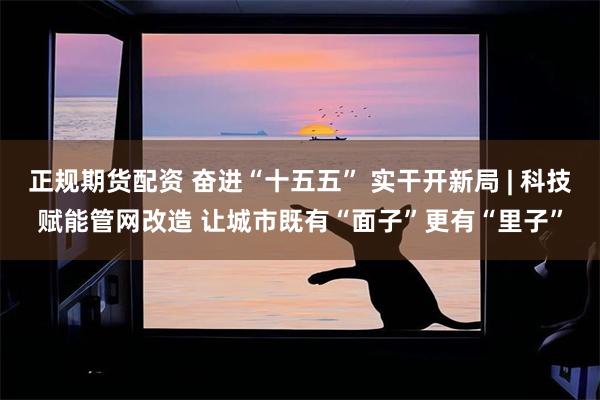 正规期货配资 奋进“十五五” 实干开新局 | 科技赋能管网改造 让城市既有“面子”更有“里子”