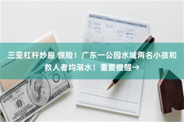 三亚杠杆炒股 惊险！广东一公园水域两名小孩和救人者均溺水！重要提醒→