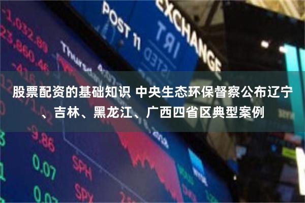 股票配资的基础知识 中央生态环保督察公布辽宁、吉林、黑龙江、广西四省区典型案例