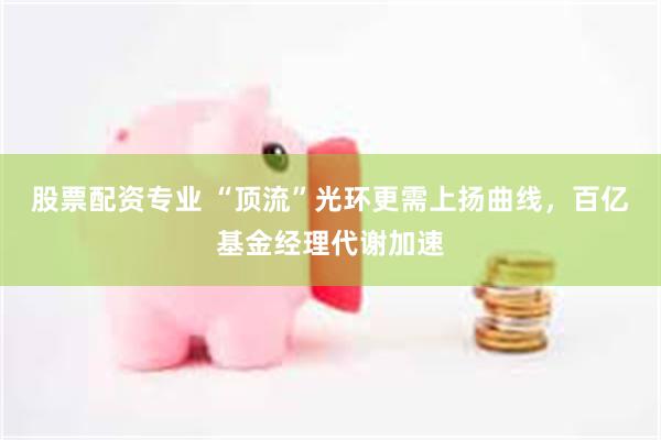 股票配资专业 “顶流”光环更需上扬曲线,百亿基金经理代谢加速