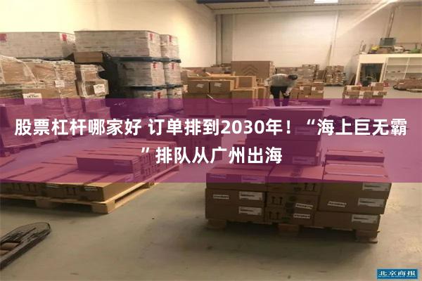 股票杠杆哪家好 订单排到2030年！“海上巨无霸”排队从广州出海