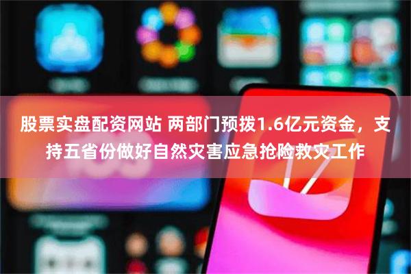 股票实盘配资网站 两部门预拨1.6亿元资金，支持五省份做好自然灾害应急抢险救灾工作