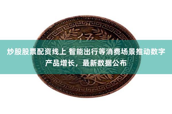炒股股票配资线上 智能出行等消费场景推动数字产品增长，最新数据公布