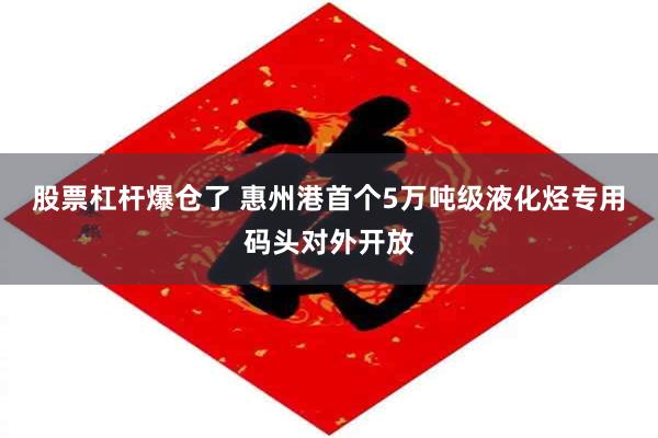 股票杠杆爆仓了 惠州港首个5万吨级液化烃专用码头对外开放