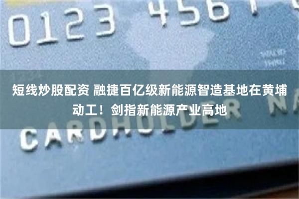 短线炒股配资 融捷百亿级新能源智造基地在黄埔动工！剑指新能源产业高地