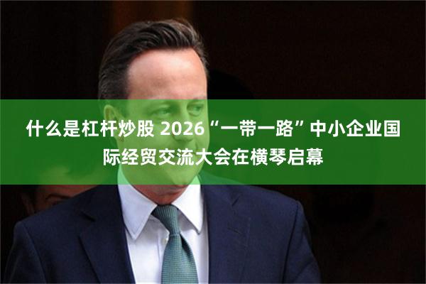什么是杠杆炒股 2026“一带一路”中小企业国际经贸交流大会在横琴启幕