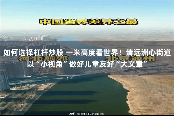如何选择杠杆炒股 一米高度看世界！清远洲心街道以“小视角”做好儿童友好“大文章”