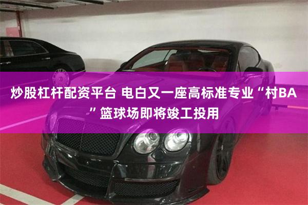 炒股杠杆配资平台 电白又一座高标准专业“村BA”篮球场即将竣工投用