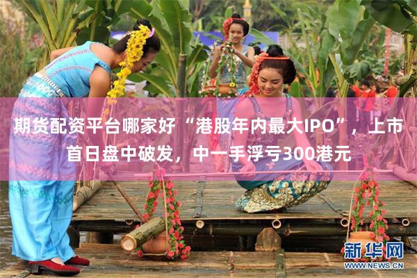 期货配资平台哪家好 “港股年内最大IPO”，上市首日盘中破发，中一手浮亏300港元