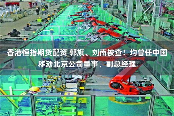 香港恒指期货配资 郭旗、刘南被查！均曾任中国移动北京公司董事、副总经理
