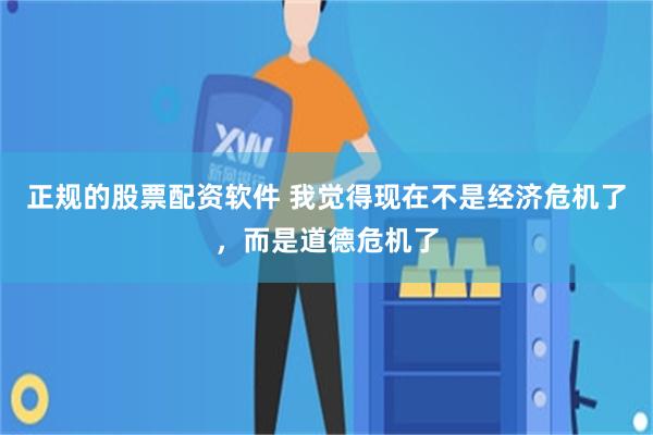 正规的股票配资软件 我觉得现在不是经济危机了,而是道德危机了