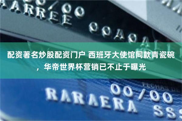 配资著名炒股配资门户 西班牙大使馆同款青瓷碗，华帝世界杯营销已不止于曝光