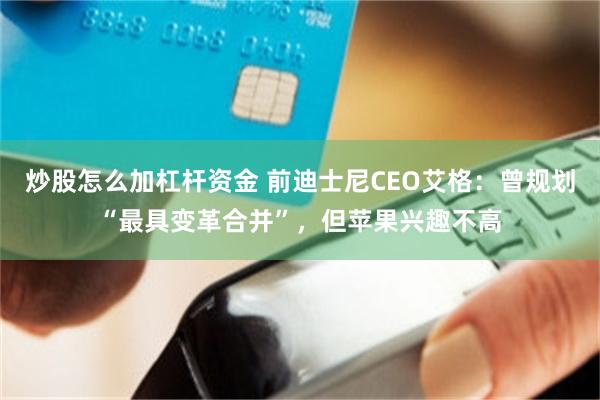 炒股怎么加杠杆资金 前迪士尼CEO艾格：曾规划“最具变革合并”，但苹果兴趣不高