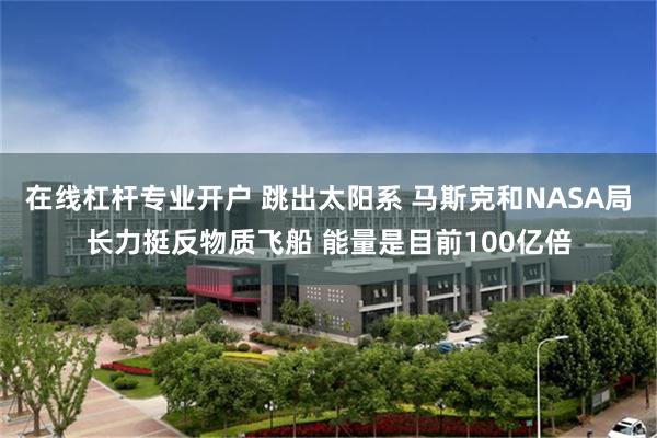 在线杠杆专业开户 跳出太阳系 马斯克和NASA局长力挺反物质飞船 能量是目前100亿倍