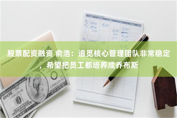 股票配资融资 俞浩：追觅核心管理团队非常稳定，希望把员工都培养成乔布斯